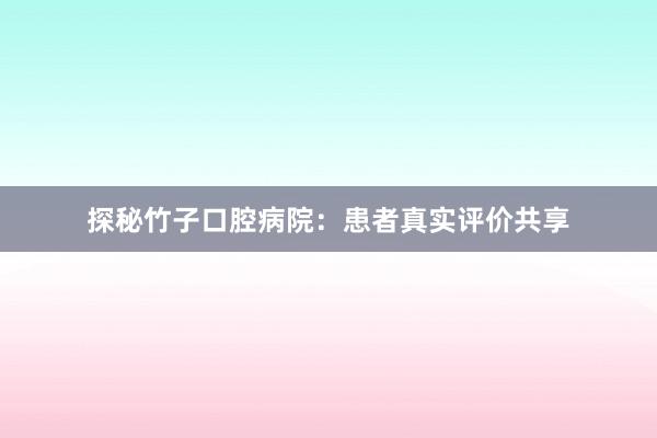 探秘竹子口腔病院：患者真实评价共享