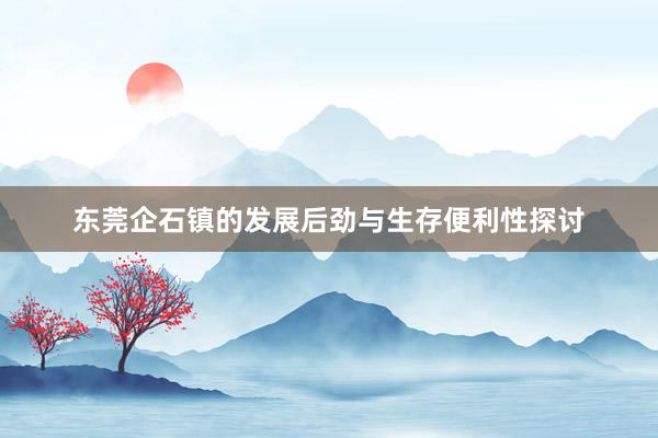 东莞企石镇的发展后劲与生存便利性探讨